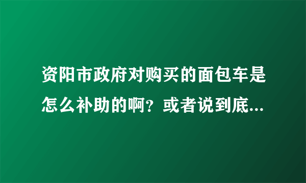 资阳市政府对购买的面包车是怎么补助的啊？或者说到底有补助没有啊？