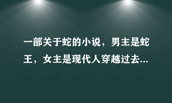 一部关于蛇的小说，男主是蛇王，女主是现代人穿越过去的，之前男主受过感情创伤，结局是男主变成人了。