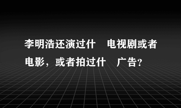 李明浩还演过什麼电视剧或者电影，或者拍过什麼广告？