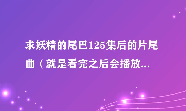 求妖精的尾巴125集后的片尾曲（就是看完之后会播放的那一首歌）