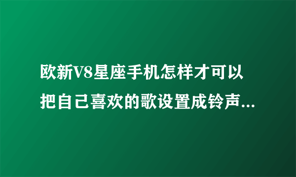 欧新V8星座手机怎样才可以把自己喜欢的歌设置成铃声 怎样自定义铃声呢.? 拜托大家说详细一点喔。