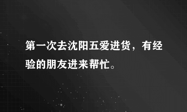 第一次去沈阳五爱进货，有经验的朋友进来帮忙。