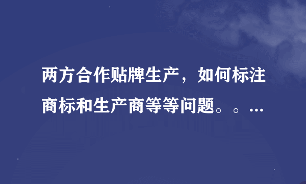 两方合作贴牌生产，如何标注商标和生产商等等问题。。。跪求高人帮忙解决。。。