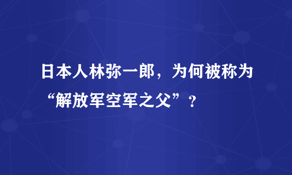 日本人林弥一郎，为何被称为“解放军空军之父”？