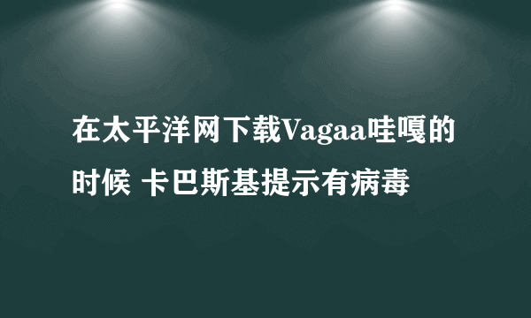 在太平洋网下载Vagaa哇嘎的时候 卡巴斯基提示有病毒