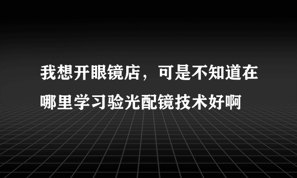 我想开眼镜店，可是不知道在哪里学习验光配镜技术好啊