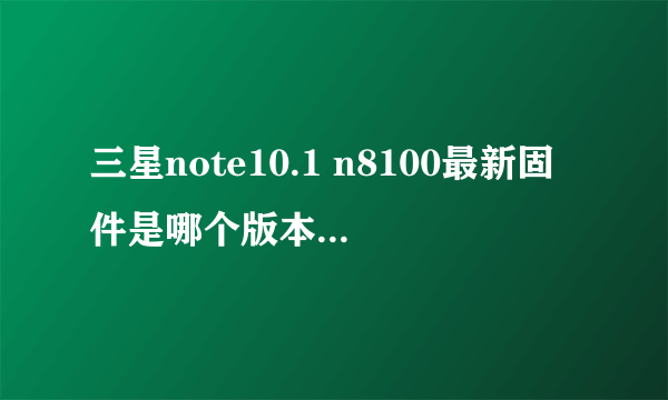 三星note10.1 n8100最新固件是哪个版本，怎么升到4.1就一直没有更新了？