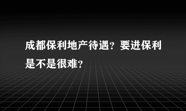 成都保利地产待遇？要进保利是不是很难？