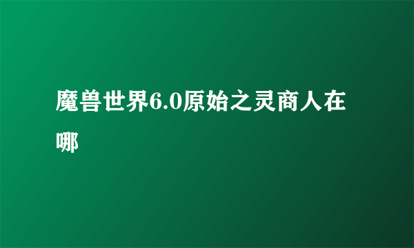 魔兽世界6.0原始之灵商人在哪