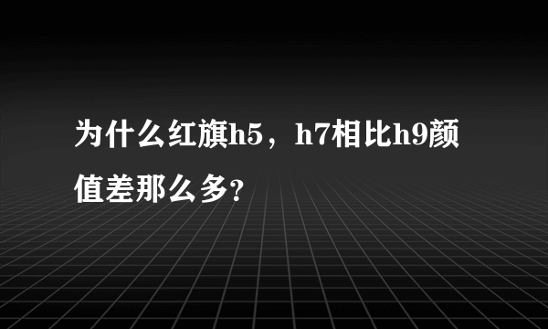 为什么红旗h5，h7相比h9颜值差那么多？