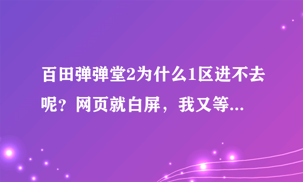 百田弹弹堂2为什么1区进不去呢？网页就白屏，我又等9区，却等进屋了为什么？我大号在一区！求高手解答！！