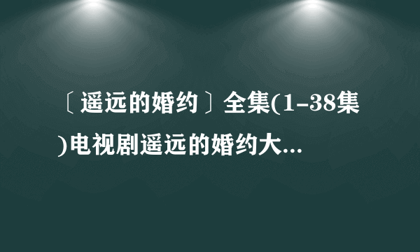 〔遥远的婚约〕全集(1-38集)电视剧遥远的婚约大结局剧情在线观看哪有？