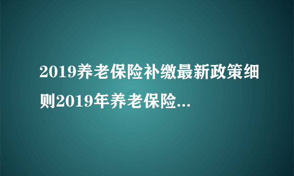 2019养老保险补缴最新政策细则2019年养老保险如何补缴