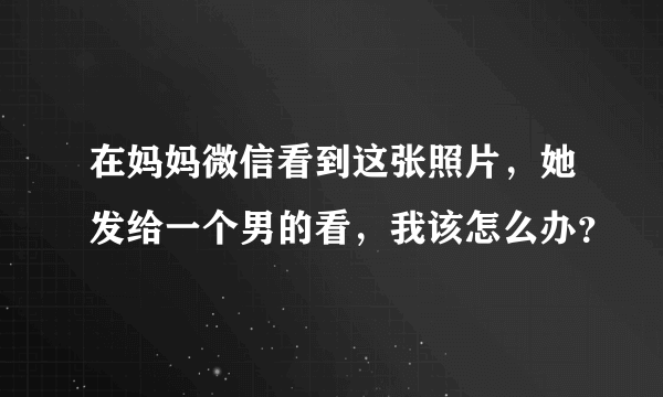 在妈妈微信看到这张照片，她发给一个男的看，我该怎么办？