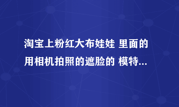 淘宝上粉红大布娃娃 里面的用相机拍照的遮脸的 模特身材是真的这么好么？看博客还是个总裁？