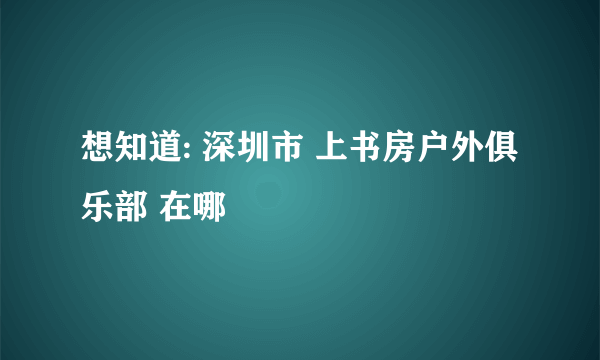 想知道: 深圳市 上书房户外俱乐部 在哪