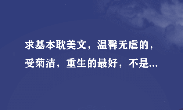 求基本耽美文，温馨无虐的，受菊洁，重生的最好，不是也没关系。推荐你们看过的，不是随便找的哦，谢谢。