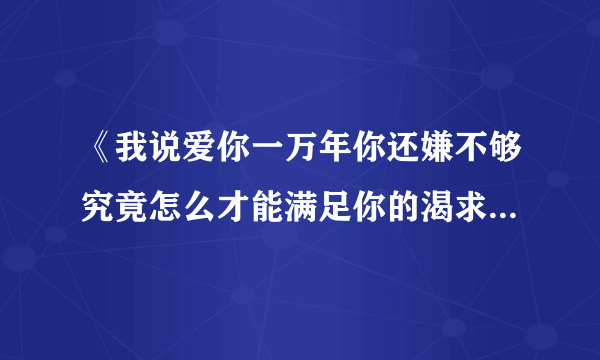 《我说爱你一万年你还嫌不够究竟怎么才能满足你的渴求》是哪首歌的歌词