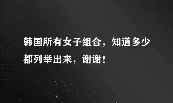 韩国所有女子组合，知道多少都列举出来，谢谢！