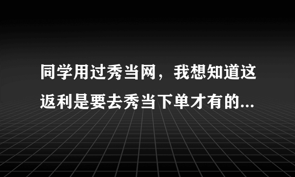 同学用过秀当网，我想知道这返利是要去秀当下单才有的麼？是怎么一程序啊？