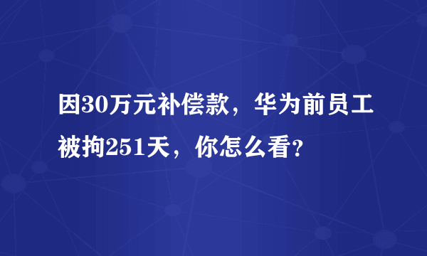 因30万元补偿款，华为前员工被拘251天，你怎么看？