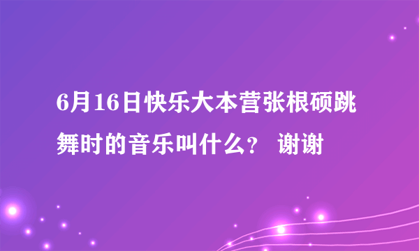 6月16日快乐大本营张根硕跳舞时的音乐叫什么？ 谢谢