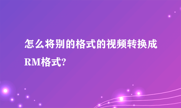 怎么将别的格式的视频转换成RM格式?