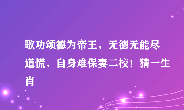 歌功颂德为帝王，无德无能尽道慌，自身难保妻二校！猜一生肖