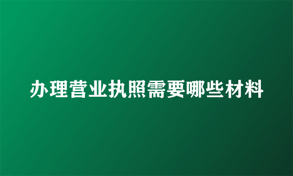 办理营业执照需要哪些材料