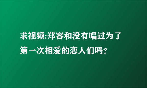 求视频:郑容和没有唱过为了第一次相爱的恋人们吗？