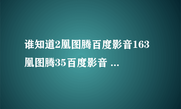 谁知道2凰图腾百度影音163 凰图腾35百度影音 凰图腾50百度影音？凰图腾？