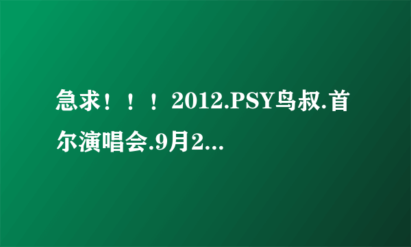 急求！！！2012.PSY鸟叔.首尔演唱会.9月27日第一场.HD1024高清种子下载，你懂的~~