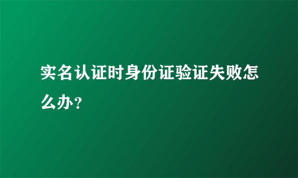 实名认证时身份证验证失败怎么办？