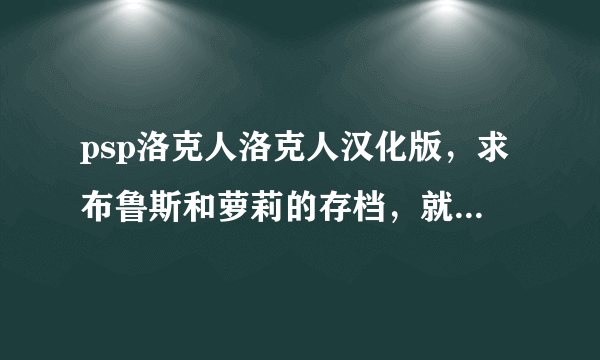 psp洛克人洛克人汉化版，求布鲁斯和萝莉的存档，就是官方下载的那种，在线等，快点啊