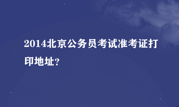 2014北京公务员考试准考证打印地址？