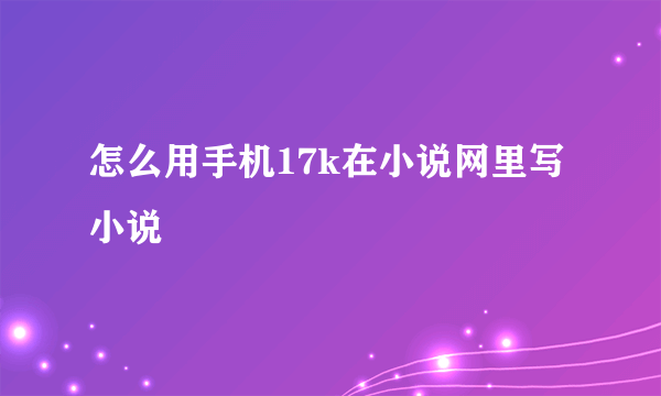 怎么用手机17k在小说网里写小说