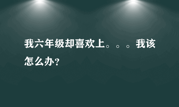 我六年级却喜欢上。。。我该怎么办？