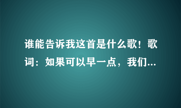 谁能告诉我这首是什么歌！歌词：如果可以早一点，我们相遇到相恋，我怎么舍得轻易把你疏远 谢谢啊！！