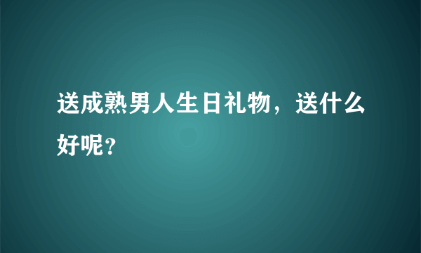 送成熟男人生日礼物，送什么好呢？