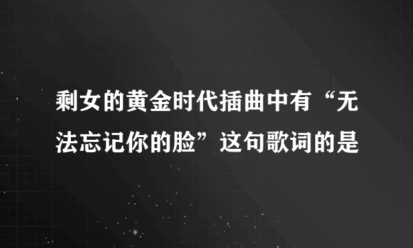 剩女的黄金时代插曲中有“无法忘记你的脸”这句歌词的是