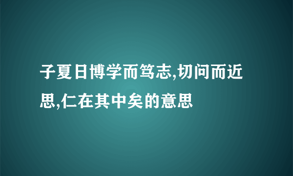 子夏日博学而笃志,切问而近思,仁在其中矣的意思