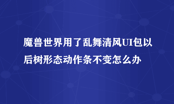 魔兽世界用了乱舞清风UI包以后树形态动作条不变怎么办