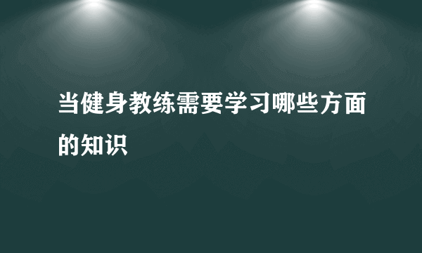 当健身教练需要学习哪些方面的知识