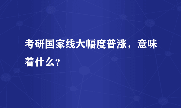 考研国家线大幅度普涨，意味着什么？