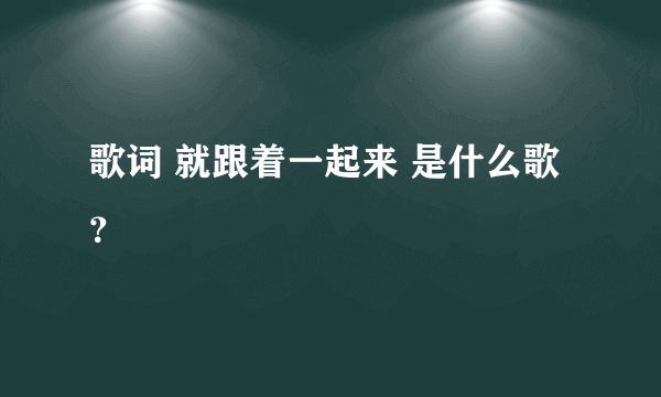 歌词 就跟着一起来 是什么歌？