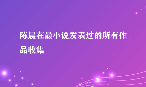 陈晨在最小说发表过的所有作品收集