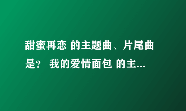 甜蜜再恋 的主题曲、片尾曲是？ 我的爱情面包 的主题曲是？