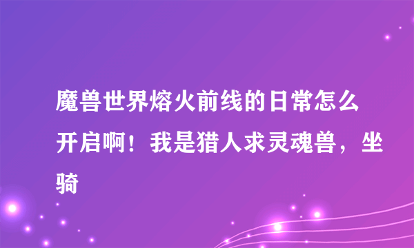 魔兽世界熔火前线的日常怎么开启啊！我是猎人求灵魂兽，坐骑