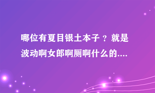 哪位有夏目银土本子 ？就是波动啊女郎啊厕啊什么的...很想看。