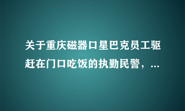 关于重庆磁器口星巴克员工驱赶在门口吃饭的执勤民警，大家有什么想说的？